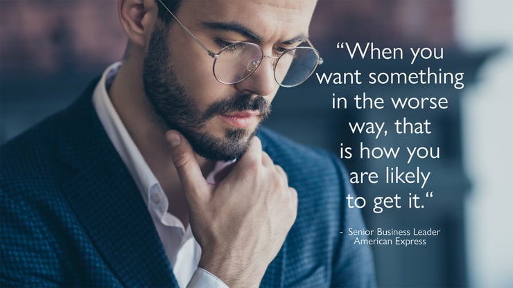 "When you want something in the worse way, that is how you are likely to get it."  - Senior Business Leader American Express